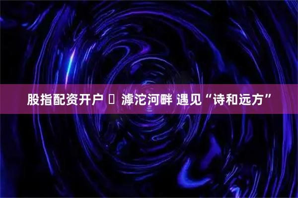 股指配资开户 ​滹沱河畔 遇见“诗和远方”