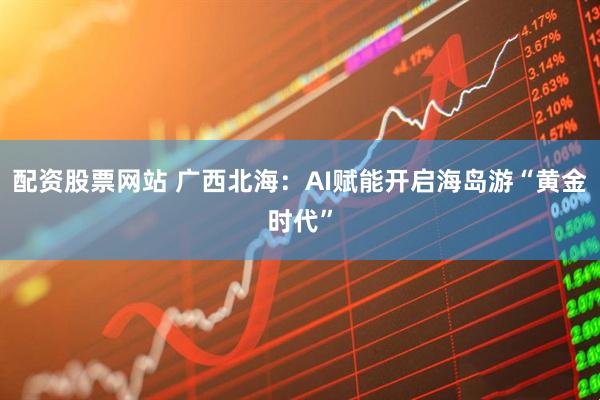 配资股票网站 广西北海:AI赋能开启海岛游“黄金时代”