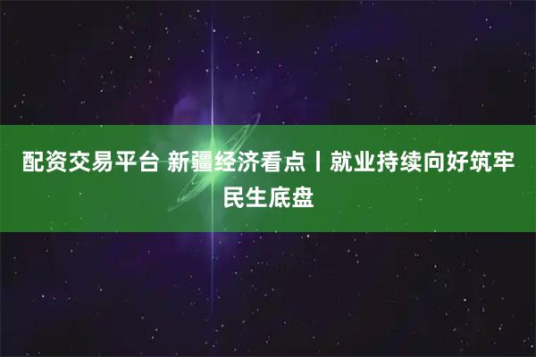 配资交易平台 新疆经济看点丨就业持续向好筑牢民生底盘