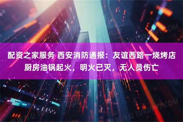 配资之家服务 西安消防通报：友谊西路一烧烤店厨房油锅起火，明火已灭，无人员伤亡